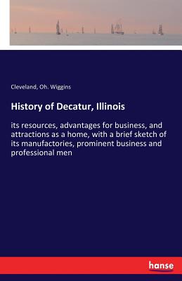 History of Decatur, Illinois:its resources, advantages for business, and attractions as a home, with a brief sketch of its manufactories, prominent bu