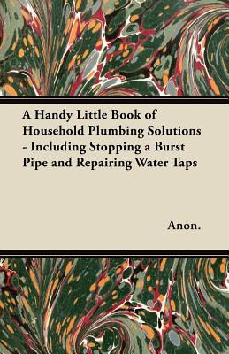 A Handy Little Book of Household Plumbing Solutions - Including Stopping a Burst Pipe and Repairing Water Taps
