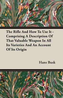 The Rifle and How to Use It - Comprising a Description of That Valuable Weapon in All Its Varieties and an Account of Its Origin