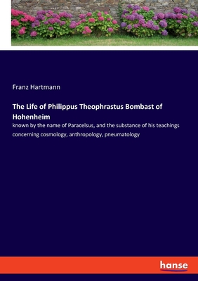 The Life of Philippus Theophrastus Bombast of Hohenheim:known by the name of Paracelsus, and the substance of his teachings concerning cosmology, anth