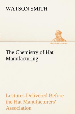 The Chemistry of Hat Manufacturing Lectures Delivered Before the Hat Manufacturers