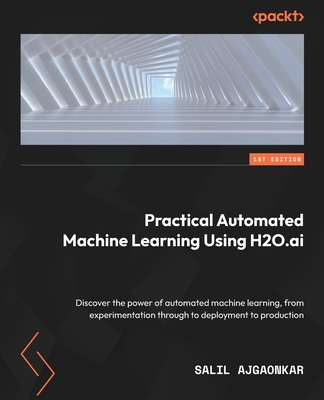 Practical Automated Machine Learning Using H2O.ai: Discover the power of automated machine learning, from experimentation through to deployment to pro