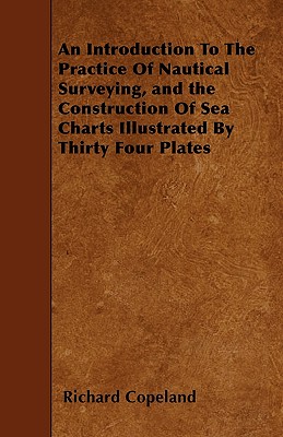 An Introduction To The Practice Of Nautical Surveying, and the Construction Of Sea Charts Illustrated By Thirty Four Plates