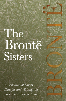 The Brontë Sisters; A Collection of Essays, Excerpts and Writings on the Famous Female Authors - By G. K . Chesterton, Virginia Woolfe, Mrs Gaskell, M