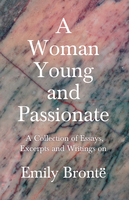 A Woman Young and Passionate; A Collection of Essays, Excerpts and Writings on Emily Brontë - By John Cowper Powys, Virginia Woolfe, Mrs Gaskell, Arth