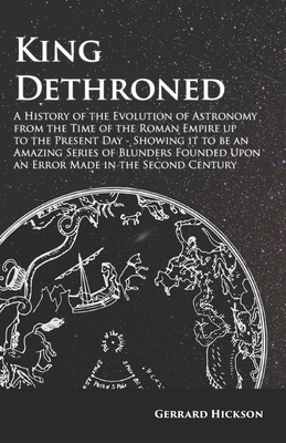 King Dethroned - A History of the Evolution of Astronomy from the Time of the Roman Empire up to the Present Day: Showing it to be an Amazing Series o