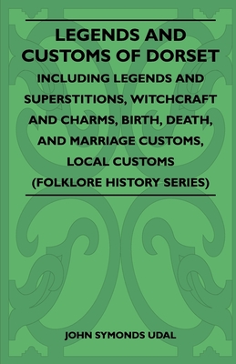Legends and Customs of Dorset - Including Legends and Superstitions, Witchcraft and Charms, Birth, Death, Marriage Customs, and Local Customs (Folklor