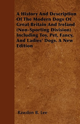A History And Description Of The Modern Dogs Of Great Britain And Ireland (Non-Sporting Division) Including Toy, Pet, Fancy, And Ladies