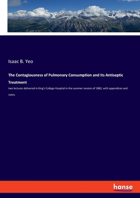 The Contagiousness of Pulmonary Consumption and Its Antiseptic Treatment:two lectures delivered in King