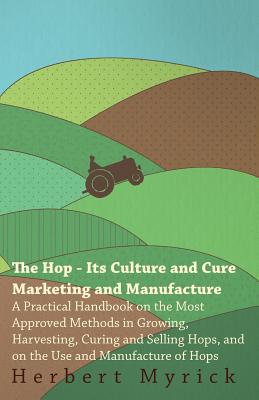 The Hop - Its Culture And Cure Marketing And Manufacture. A Practical Handbook On The Most Approved Methods In Growing, Harvesting, Curing And Selling