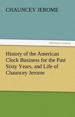 History of the American Clock Business for the Past Sixty Years, and Life of Chauncey Jerome