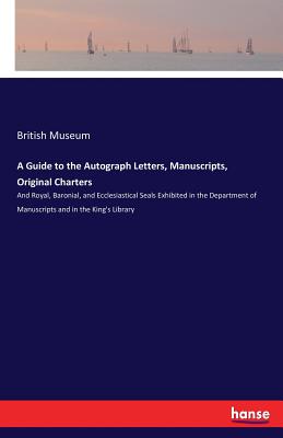 A Guide to the Autograph Letters, Manuscripts, Original Charters:And Royal, Baronial, and Ecclesiastical Seals Exhibited in the Department of Manuscri