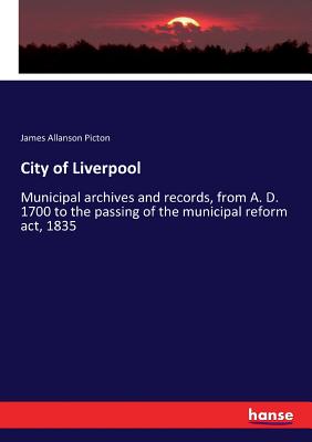 City of Liverpool :Municipal archives and records, from A. D. 1700 to the passing of the municipal reform act, 1835