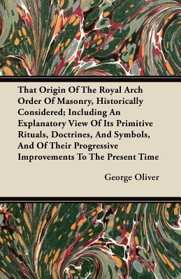 That Origin Of The Royal Arch Order Of Masonry, Historically Considered; Including An Explanatory View Of Its Primitive Rituals, Doctrines, And Symbol