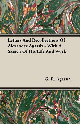 Letters And Recollections Of Alexander Agassiz - With A Sketch Of His Life And Work