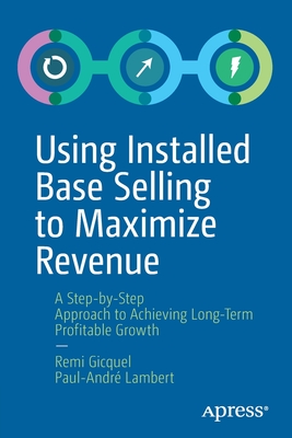 Using Installed Base Selling to Maximize Revenue : A Step-by-Step Approach to Achieving Long-Term Profitable Growth