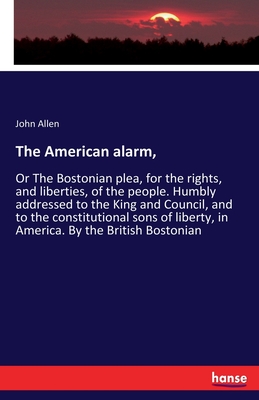 The American alarm,:Or The Bostonian plea, for the rights, and liberties, of the people. Humbly addressed to the King and Council, and to the constitu