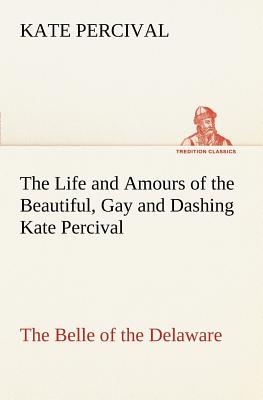 The Life and Amours of the Beautiful, Gay and Dashing Kate Percival The Belle of the Delaware