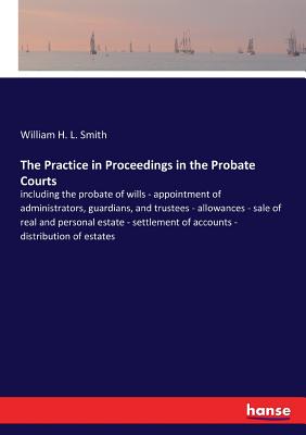 The Practice in Proceedings in the Probate Courts:including the probate of wills - appointment of administrators, guardians, and trustees - allowances