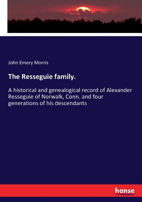 The Resseguie family.:A historical and genealogical record of Alexander Resseguie of Norwalk, Conn. and four generations of his descendants
