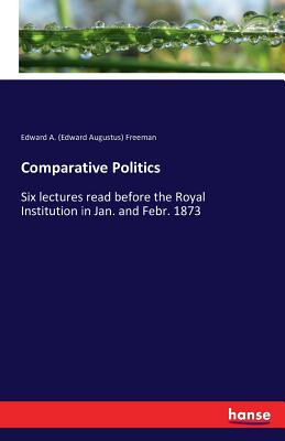 Comparative Politics:Six lectures read before the Royal Institution in Jan. and Febr. 1873