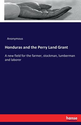 Honduras and the Perry Land Grant:A new field for the farmer, stockman, lumberman and laborer