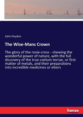 The Wise-Mans Crown:The glory of the rosie-cross - shewing the wonderful power of nature, with the full discovery of the true coelum terrae, or first