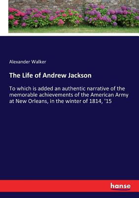 The Life of Andrew Jackson:To which is added an authentic narrative of the memorable achievements of the American Army at New Orleans, in the winter o