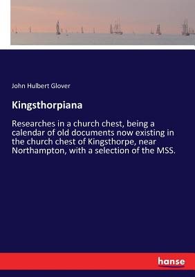 غلاف كتاب Kingsthorpiana:Researches in a church chest, being a calendar of old documents now existing in the church chest of Kingsthorpe, near Northampton, with