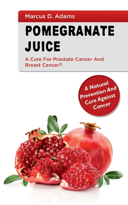 Pomgranate Juice - A Cure for Prostate Cancer and Breast Cancer?:A Natural Prevention and Cure Against Cancer