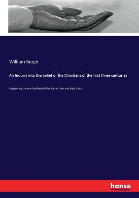 An Inquiry into the belief of the Christians of the first three centuries:Respecting the one Godhead of the Father, Son and Holy Ghost