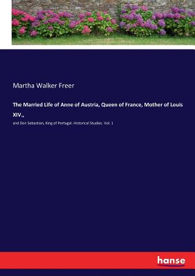 The Married Life of Anne of Austria, Queen of France, Mother of Louis XIV.,:and Don Sebastian, King of Portugal. Historical Studies. Vol. 1