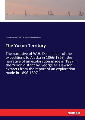 The Yukon Territory:The narrative of W.H. Dall, leader of the expeditions to Alaska in 1866-1868 : the narrative of an exploration made in 1887 in the
