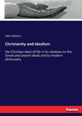 Christianity and Idealism:the Christian ideal of life in its relations to the Greek and Jewish ideals and to modern philosophy