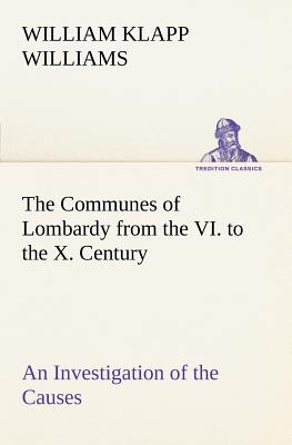 The Communes of Lombardy from the VI. to the X. Century An Investigation of the Causes Which Led to the Development Of Municipal Unity Among the Lomba