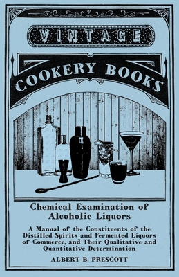 Chemical Examination of Alcoholic Liquors - A Manual of the Constituents of the Distilled Spirits and Fermented Liquors of Commerce, and Their Qualita