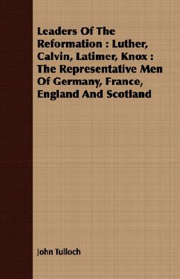 Leaders Of The Reformation : Luther, Calvin, Latimer, Knox : The Representative Men Of Germany, France, England And Scotland