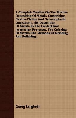A   Complete Treatise on the Electro-Deposition of Metals. Comprising Electro-Plating and Galvanoplastic Operations, the Deposition of Metals by the C