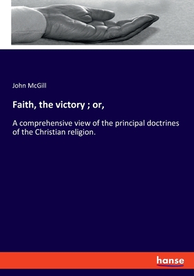 Faith, the victory ; or,:A comprehensive view of the principal doctrines of the Christian religion.