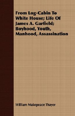 From Log-Cabin To White House; Life Of James A. Garfield; Boyhood, Youth, Manhood, Assassination