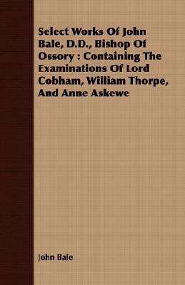 Select Works Of John Bale, D.D., Bishop Of Ossory : Containing The Examinations Of Lord Cobham, William Thorpe, And Anne Askewe