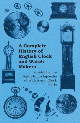 A Complete History of English Clock and Watch Makers - Including an in Depth Encyclopaedia of Watch and Clock Parts