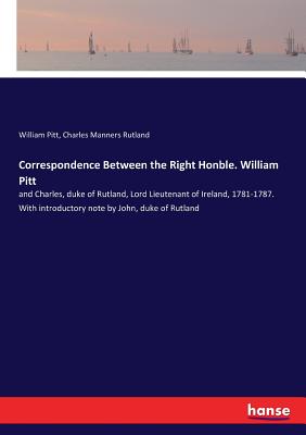 Correspondence Between the Right Honble. William Pitt:and Charles, duke of Rutland, Lord Lieutenant of Ireland, 1781-1787. With introductory note by J