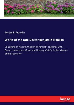 Works of the Late Doctor Benjamin Franklin :Consisting of his Life, Written by himself; Together with Essays, Humorous, Moral and Literary, Chiefly in