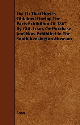 List of the Objects Obtained During the Paris Exhibition of 1867 by Gift, Loan, or Purchase and Now Exhibited in the South Kensington Museum