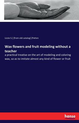 Wax flowers and fruit modeling without a teacher:a practical treatise on the art of modeling and coloring wax, so as to imitate almost any kind of flo