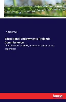 Educational Endowments (Ireland) Commissioners :Annual report, 1888-89, minutes of evidence and appendices