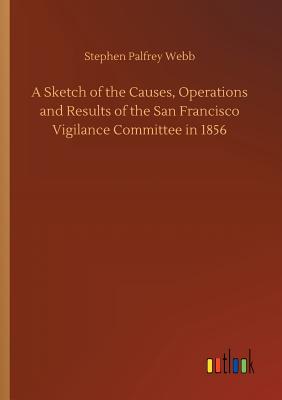 A Sketch of the Causes, Operations and Results of the San Francisco Vigilance Committee in 1856