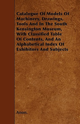 Catalogue Of Models Of Machinery, Drawings, Tools And In The South Kensington Museum, With Classified Table Of Contents, And An Alphabetical Index Of