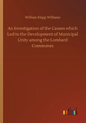 An Investigation of the Causes which Led to the Development of Municipal Unity among the Lombard Communes